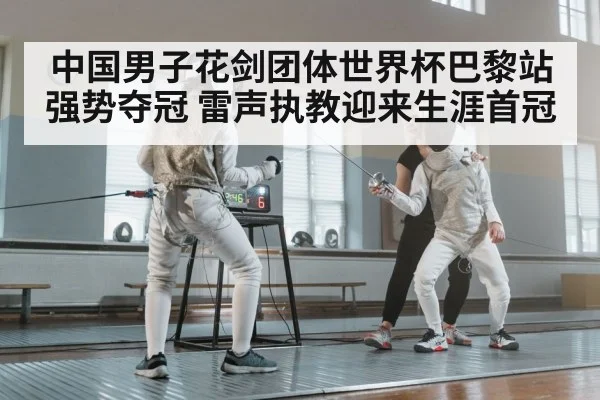 中国男子花剑团体世界杯巴黎站强势夺冠 雷声执教迎来生涯首冠