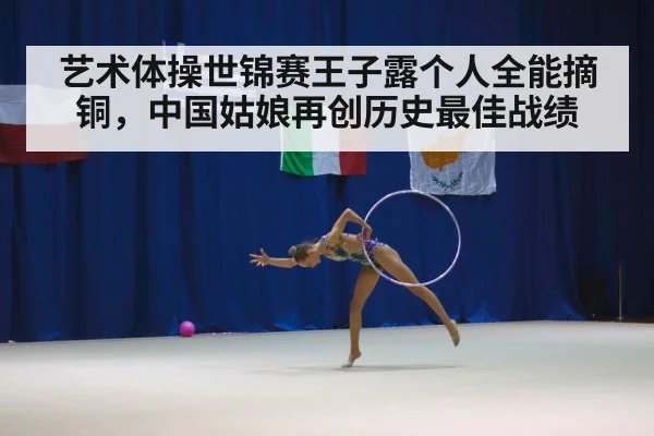 艺术体操世锦赛王子露个人全能摘铜,中国姑娘再创历史最佳战绩