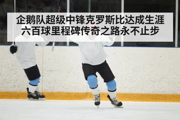 企鹅队超级中锋克罗斯比达成生涯六百球里程碑传奇之路永不止步