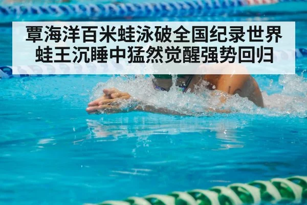 覃海洋百米蛙泳破全国纪录世界蛙王沉睡中猛然觉醒强势回归