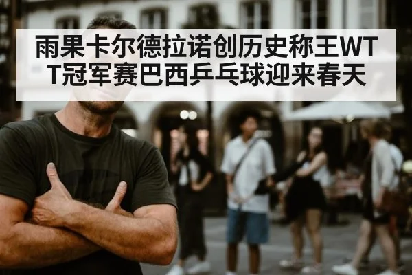 雨果卡尔德拉诺创历史称王WTT冠军赛巴西乒乓球迎来春天